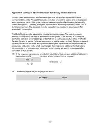 107
Appendix B, Contingent Valuation Question from Survey for Non-Residents
Oysters (both wild-harvested and farm-raised) provide a host of ecosystem services or
environmental benefits. Amongst these are a reduction of shoreline erosion and an increase in
water quality and clarity. Wild oyster reefs and oyster aquaculture facilities provide habitat for
various fish species. Currently, the oyster population has drastically declined to under 10% of
its historic maximum. The decrease in oyster population has resulted in a decrease in fish
available for consumption.
The North Carolina oyster aquaculture industry is underdeveloped. The lack of an oyster
seedling nursery within the state is a constraint on the growth of the industry. A nursery is a
facility that cultivates oyster seedlings, and sells them to various aquaculture sites. The North
Carolina Division of Marine Fisheries is proposing to build a nursery in North Carolina to expand
oyster aquaculture in the state. An expansion of the oyster aquaculture industry would reduce
pressure on wild oyster reefs, which would enable them to provide additional fish habitat and
fish production. It is estimated that building an oyster nursery will lead to an increase in fish
production by 10% to 15%.
12. If the proposed nursery were to be built, it would be funded using an additional occupancy
tax (definition) of $ ________ per night. Would you support this program?
Yes !
Undecided !
No !
13. How many nights are you staying in the area?
I am staying ______________ nights.
 