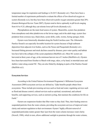 11
temperature range for respiration and feedings is 24-26°C (Kennedy n.d.). There have been a
limited number of experiments performed to evaluate the effects of low dissolved oxygen on
oysters (Kennedy n.d.), but they have been observed to prefer oxygen saturation greater that 20%
(Eastern Biological Review Team 2007). Oysters tend to thrive optimally in pH levels ranging
from 6.8 to 9.25, although they can tolerate lower pH levels (Kennedy n.d.).
Phytoplankton are the main food source of oysters. Meanwhile, oysters face predation
from ctenophores and other planktivores at the larvae stage; and at the adult stage, oysters face
predation from cownose rays, black drum, oyster drills, crabs, worms, boring sponges, birds.
Oysters were historically abundant along the North Carolina coast. The Albemarle-
Pamlico Sound is an especially favorable location for oysters because of high sediment
deposition from adjacent river bodies, such as the Neuse and Pasquotank (Kennedy n.d.).
Increased fishing pressure and stock declines caused by diseases, poor water quality and habitat
loss have led to the collapse of the oyster population (Shellfish n.d.). Most NC oysters are
harvested at three years of age, at the minimum harvest size of 3 inches (Shellfish n.d.). Oysters
have been harvested from October to March with tongs, rakes, or by hand, in intertidal areas and
shallow water along coastal NC. They are also fished by dredging in parts of the Pamlico Sound
(Shellfish n.d.).
Ecosystem Services
According to the United Nations Environment Programme’s Millenium Ecosystem
Assessment (2005) ecosystem services are defined as, “[t]he benefits people obtain from
ecosystems. These include provisioning services such as food and water; regulating services such
as flood and disease control; cultural services such as spiritual, recreational, and cultural
benefits; and supporting services, such as nutrient cycling, that maintain the conditions for life on
Earth.”
Oysters are suspension-feeders that filter water as they feed. Thus, their feeding removes
suspended particles from the water column, providing the ecosystem services of improved water
clarity and nutrient regulation to their environment. Oysters’ highly efficient removal of
suspended particulate matter greater than 3µm from the water column increases water clarity
(Newell, 1988), which in turn, allows additional sunlight to penetrate through the water column,
 