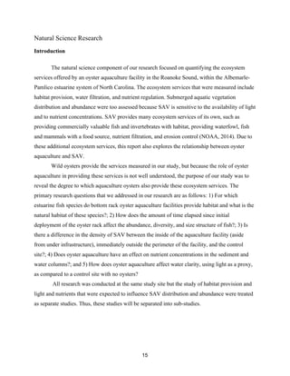 15
Natural Science Research
Introduction
The natural science component of our research focused on quantifying the ecosystem
services offered by an oyster aquaculture facility in the Roanoke Sound, within the Albemarle-
Pamlico estuarine system of North Carolina. The ecosystem services that were measured include
habitat provision, water filtration, and nutrient regulation. Submerged aquatic vegetation
distribution and abundance were too assessed because SAV is sensitive to the availability of light
and to nutrient concentrations. SAV provides many ecosystem services of its own, such as
providing commercially valuable fish and invertebrates with habitat, providing waterfowl, fish
and mammals with a food source, nutrient filtration, and erosion control (NOAA, 2014). Due to
these additional ecosystem services, this report also explores the relationship between oyster
aquaculture and SAV.
Wild oysters provide the services measured in our study, but because the role of oyster
aquaculture in providing these services is not well understood, the purpose of our study was to
reveal the degree to which aquaculture oysters also provide these ecosystem services. The
primary research questions that we addressed in our research are as follows: 1) For which
estuarine fish species do bottom rack oyster aquaculture facilities provide habitat and what is the
natural habitat of these species?; 2) How does the amount of time elapsed since initial
deployment of the oyster rack affect the abundance, diversity, and size structure of fish?; 3) Is
there a difference in the density of SAV between the inside of the aquaculture facility (aside
from under infrastructure), immediately outside the perimeter of the facility, and the control
site?; 4) Does oyster aquaculture have an effect on nutrient concentrations in the sediment and
water columns?; and 5) How does oyster aquaculture affect water clarity, using light as a proxy,
as compared to a control site with no oysters?
All research was conducted at the same study site but the study of habitat provision and
light and nutrients that were expected to influence SAV distribution and abundance were treated
as separate studies. Thus, these studies will be separated into sub-studies.
 