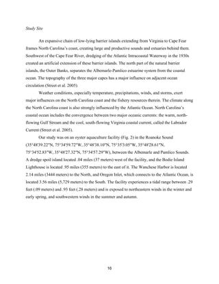 16
Study Site
An expansive chain of low-lying barrier islands extending from Virginia to Cape Fear
frames North Carolina’s coast, creating large and productive sounds and estuaries behind them.
Southwest of the Cape Fear River, dredging of the Atlantic Intracoastal Waterway in the 1930s
created an artificial extension of these barrier islands. The north part of the natural barrier
islands, the Outer Banks, separates the Albemarle-Pamlico estuarine system from the coastal
ocean. The topography of the three major capes has a major influence on adjacent ocean
circulation (Street et al. 2005).
Weather conditions, especially temperature, precipitations, winds, and storms, exert
major influences on the North Carolina coast and the fishery resources therein. The climate along
the North Carolina coast is also strongly influenced by the Atlantic Ocean. North Carolina’s
coastal ocean includes the convergence between two major oceanic currents: the warm, north-
flowing Gulf Stream and the cool, south-flowing Virginia coastal current, called the Labrador
Current (Street et al. 2005).
Our study was on an oyster aquaculture facility (Fig. 2) in the Roanoke Sound
(35°48'39.22"N, 75°34'59.72"W, 35°48'38.10"N, 75°35'3.05"W, 35°48'28.61"N,
75°34'52.83"W, 35°48'27.32"N, 75°34'57.29"W), between the Albemarle and Pamlico Sounds.
A dredge spoil island located .04 miles (37 meters) west of the facility, and the Bodie Island
Lighthouse is located .95 miles (355 meters) to the east of it. The Wanchese Harbor is located
2.14 miles (3444 meters) to the North, and Oregon Inlet, which connects to the Atlantic Ocean, is
located 3.56 miles (5,729 meters) to the South. The facility experiences a tidal range between .29
feet (.09 meters) and .93 feet (.28 meters) and is exposed to northeastern winds in the winter and
early spring, and southwestern winds in the summer and autumn.
 