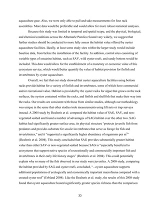 33
aquaculture gear. Also, we were only able to pull and take measurements for four rack
assemblies. More data would be preferable and would allow for more robust statistical analyses.
Because this study was limited in temporal and spatial scope, and the physical, biological,
and chemical conditions across the Albemarle Pamlico Sound vary widely, we suggest that
further studies should be conducted to more fully assess the habitat value offered by oyster
aquaculture facilities. Ideally, at least some study sites within the larger study would include
baseline data, from before the installation of the facility. In addition, control sites consisting of
variable types of estuarine habitat, such as SAV, wild oyster reefs, and sandy bottom would be
included. This data would allow for the establishment of a monetary or economic value of this
ecosystem service, which would better quantify the value of habitat provision for finfish and
invertebrates by oyster aquaculture.
Overall, we feel that our study showed that oyster aquaculture facilities using bottom
racks provide habitat for a variety of finfish and invertebrates, some of which have commercial
and/or recreational value. Habitat is provided by the oyster racks for algae that grows on the rack
surfaces, the oysters contained within the racks, and finfish and shellfish that make their way into
the racks. Our results are consistent with those from similar studies, although our methodology
was unique in the sense that other studies took measurements using lift nets or trap surveys
instead. A 2004 study by Dealteris et al. compared the habitat value of SAG, SAV, and non-
vegetated seabed and found a number of advantages of SAG habitat over the other two. SAG
habitat had significantly greater surface area, its physical structure “protects juvenile fish from
predators and provides substrate for sessile invertebrates that serve as forage for fish and
invertebrates,” and it “supported a significantly higher abundance of organisms per m2
”
(Dealteris et al. 2004). This study concluded that SAG provides substantially greater habitat
value than either SAV or non-vegetated seabed because SAG is “especially beneficial to
ecosystems that support native species of recreationally and commercially important fish and
invertebrates in their early life history stages” (Dealteris et al. 2004). This could potentially
explain why so many of the fish observed in our study were juveniles. A 2008 study, comparing
the habitat provided by SAG and oyster reefs, concluded, “...oyster aquaculture supports
additional populations of ecologically and economically important macrofauna compared with a
created oyster reef” (Erbland 2008). Like the Dealteris et al. study, the results of this 2008 study
found that oyster aquaculture hosted significantly greater species richness than the comparison
 