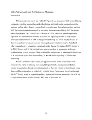 35
Light, Nutrients, and SAV Distribution and Abundance
Introduction
Nutrients and water clarity are vital to SAV growth and abundance. With oysters filtering
particulates out of the water column and redistributing nutrients from the water column to the
sediment surface, where they are remineralized, oysters increase the available sunlight reaching
SAV for use in photosynthesis as well as increasing the nutrients available to SAV for primary
production (Newell, 1988; Newell 2012; Forrest et al, 2009). Therefore, examining nutrient
regulation and water filtration provided by oysters was especially relevant to analyzing the
abundance and distribution of SAV at the aquaculture facility and how it may be affected by
these two regulatory ecosystem services. Submerged aquatic vegetation may be shaded and
otherwise displaced by aquaculture gear directly under the gear (Everett et. al 1995, Skinner et
al. 2013, Skinner et al. 2014), but SAV in the area surrounding an aquaculture facility may
benefit from the oysters’ presence. These relationships are important to understand if changes are
to be made in the oyster aquaculture industry in North Carolina regarding SAV limits and
monitoring.
Because oysters are filter feeders, we hypothesized that oyster aquaculture would
improve water clarity by allowing more sunlight to penetrate the water column and affect
nutrient concentrations through converting nutrients in the water column to the sediment, where
they would be remineralized to biologically available forms. Furthermore, it was hypothesized
that SAV density would be greater immediately outside and inside the aquaculture site, with the
exception of areas that are directly under SAG, than at the control site.
 