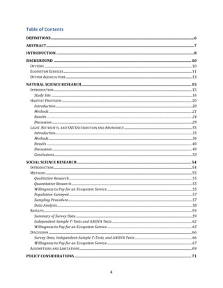 4
Table&of&Contents&
DEFINITIONS)..........................................................................................................................................................)6!
ABSTRACT)...............................................................................................................................................................)7!
INTRODUCTION)....................................................................................................................................................)8!
BACKGROUND)....................................................................................................................................................)10!
OYSTERS!...................................................................................................................................................................................!10!
ECOSYSTEM!SERVICES!............................................................................................................................................................!11!
OYSTER!AQUACULTURE!.........................................................................................................................................................!13!
NATURAL)SCIENCE)RESEARCH)......................................................................................................................)15!
INTRODUCTION!........................................................................................................................................................................!15!
Study&Site&................................................................................................................................................................................&16!
HABITAT!PROVISION!..............................................................................................................................................................!20!
Introduction&...........................................................................................................................................................................&20!
Methods&...................................................................................................................................................................................&21!
Results&......................................................................................................................................................................................&24!
Discussion&...............................................................................................................................................................................&29!
LIGHT,!NUTRIENTS,!AND!SAV!DISTRIBUTION!AND!ABUNDANCE!..................................................................................!35!
Introduction&...........................................................................................................................................................................&35!
Methods&...................................................................................................................................................................................&36!
Results&......................................................................................................................................................................................&40!
Discussion&...............................................................................................................................................................................&49!
Conclusions&.............................................................................................................................................................................&53!
SOCIAL)SCIENCE)RESEARCH)...........................................................................................................................)54!
INTRODUCTION!........................................................................................................................................................................!54!
METHODS!.................................................................................................................................................................................!55!
Qualitative&Research&..........................................................................................................................................................&55!
Quantitative&Research&.......................................................................................................................................................&55!
Willingness&to&Pay&for&an&Ecosystem&Service&..........................................................................................................&55!
Population&Surveyed&..........................................................................................................................................................&57!
Sampling&Procedure&...........................................................................................................................................................&57!
Data&Analysis&.........................................................................................................................................................................&58!
RESULTS!....................................................................................................................................................................................!59!
Summary&of&Survey&Data&.................................................................................................................................................&59!
IndependentKSample&TKTests&and&ANOVA&Tests&....................................................................................................&62!
Willingness&to&Pay&for&an&Ecosystem&Service&..........................................................................................................&65!
DISCUSSION!..............................................................................................................................................................................!66!
Survey&Data,&IndependentKSample&TKTests,&and&ANOVA&Tests&........................................................................&66!
Willingness&to&Pay&for&an&Ecosystem&Service&..........................................................................................................&67!
ASSUMPTIONS!AND!LIMITATIONS!........................................................................................................................................!69!
POLICY)CONSIDERATIONS)..............................................................................................................................)71!
 