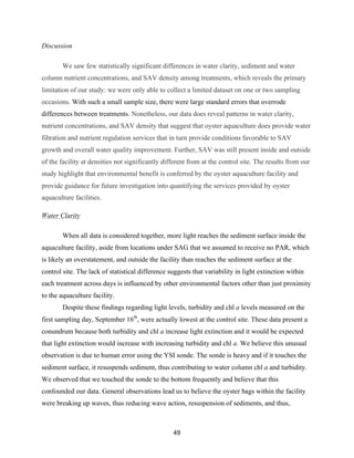 49
Discussion
We saw few statistically significant differences in water clarity, sediment and water
column nutrient concentrations, and SAV density among treatments, which reveals the primary
limitation of our study: we were only able to collect a limited dataset on one or two sampling
occasions. With such a small sample size, there were large standard errors that overrode
differences between treatments. Nonetheless, our data does reveal patterns in water clarity,
nutrient concentrations, and SAV density that suggest that oyster aquaculture does provide water
filtration and nutrient regulation services that in turn provide conditions favorable to SAV
growth and overall water quality improvement. Further, SAV was still present inside and outside
of the facility at densities not significantly different from at the control site. The results from our
study highlight that environmental benefit is conferred by the oyster aquaculture facility and
provide guidance for future investigation into quantifying the services provided by oyster
aquaculture facilities.
Water Clarity
When all data is considered together, more light reaches the sediment surface inside the
aquaculture facility, aside from locations under SAG that we assumed to receive no PAR, which
is likely an overstatement, and outside the facility than reaches the sediment surface at the
control site. The lack of statistical difference suggests that variability in light extinction within
each treatment across days is influenced by other environmental factors other than just proximity
to the aquaculture facility.
Despite these findings regarding light levels, turbidity and chl a levels measured on the
first sampling day, September 16th
, were actually lowest at the control site. These data present a
conundrum because both turbidity and chl a increase light extinction and it would be expected
that light extinction would increase with increasing turbidity and chl a. We believe this unusual
observation is due to human error using the YSI sonde. The sonde is heavy and if it touches the
sediment surface, it resuspends sediment, thus contributing to water column chl a and turbidity.
We observed that we touched the sonde to the bottom frequently and believe that this
confounded our data. General observations lead us to believe the oyster bags within the facility
were breaking up waves, thus reducing wave action, resuspension of sediments, and thus,
 