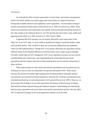 53
Conclusions
Even though the effect of oyster aquaculture on water clarity and nutrient concentrations
needs to be further studied, our results suggest that water clarity was improved and more
biologically available nutrients were supplied by oyster aquaculture. Several studies looking at
nutrient concentrations found similar results (Forrest et. al., 2009; Crawford et.al., 2003). These
studies also found that oyster aquaculture may regulate nutrients through transferring nutrients in
the water column to the sediment. However, for SAV growth and water clarity, many studies had
opposing results (Ruiz et al. 2001; Everett et al. 1995; Newell, 2004).
It appeared that SAV presence was not entirely affected by oyster aquaculture in the
study site. In our SAV study, we were unable to quantify the change in estuarine benthos within
and around the facility. This would have taken into account the shading from the equipment,
which can affect photosynthesis. Though SAV is not entirely affected by the aquaculture facility,
sufficient study on the marginal differences caused by factors such as types of gear and depth,
will shine a better light on SAV management. SAV serves important ecosystem services such as
essential habitat and a food source, and comprehending the relationship between oyster
aquaculture and SAV density will assist in both retaining these services and the construction of
future facilities.
While improvements to water clarity and nutrient concentrations are ecosystem services
in themselves, they are also very important to the growth and health of SAV. Water clarity
increases the amount of available light reaching SAV for photosynthesis and proper nutrient
concentrations are essential for primary production. Alternatively, if nutrient concentrations pass
a threshold and build up, it can be detrimental to SAV growth (Forrest et al. 2009 ). However, we
do not expect this buildup to occur at the aquaculture site because of the proximity to Oregon
Inlet and the resultant expected mixing and sediment transport. Understanding the relationships
between oyster aquaculture and water clarity and nutrient concentrations and how this may affect
SAV is important if changes to the oyster aquaculture industry are to be made.
 