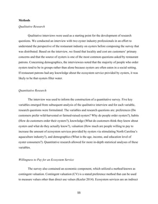 55
Methods
Qualitative Research
Qualitative interviews were used as a starting point for the development of research
questions. We conducted an interview with two oyster industry professionals in an effort to
understand the perspective of the restaurant industry on oysters before composing the survey that
was distributed. Based on the interview, we found that locality and cost are customers’ primary
concerns and that the source of oysters is one of the most common questions asked by restaurant
patrons. Concerning demographics, the interviewees noted that the majority of people who order
oysters tend to be in groups rather than alone because oysters are often eaten in a social setting.
If restaurant patrons had any knowledge about the ecosystem service provided by oysters, it was
likely to be that oysters filter water.
Quantitative Research
The interview was used to inform the construction of a quantitative survey. Five key
variables emerged from subsequent analysis of the qualitative interview and for each variable,
research questions were formulated. The variables and research questions are: preferences (Do
customers prefer wild-harvested or farmed-raised oysters? Why do people order oysters?), habits
(How do customers order their oysters?), knowledge (What do customers think they know about
oysters and what do they actually know?), valuation (How much are people willing to pay to
increase the amount of ecosystem services provided by oysters via stimulating North Carolina’s
aquaculture industry?), and demographics (What is the age, income, and education level of
oyster consumers?). Quantitative research allowed for more in-depth statistical analyses of these
variables.
Willingness to Pay for an Ecosystem Service
The survey also contained an economic component, which utilized a method known as
contingent valuation. Contingent valuation (CV) is a stated preference method that can be used
to measure values other than direct use values (Keeler 2014). Ecosystem services are an indirect
 