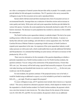 56
use value--a consequence of natural systems that provides utility to people. For example, oysters
provide habitat for fish and aquatic invertebrates. The CV question in the survey assessed the
willingness to pay for this ecosystem service and is reproduced below.
Oysters (both wild-harvested and farm-raised) provide a host of ecosystem services or
environmental benefits. Amongst these are a reduction of shoreline erosion and an increase in
water quality and clarity. Wild oyster reefs and oyster aquaculture facilities provide habitat for
various fish species. Currently, the oyster population has drastically declined to under 10% of its
historic maximum. The decrease in oyster population has resulted in a decrease in fish available
for consumption.
The North Carolina oyster aquaculture industry is underdeveloped. The lack of an oyster
seedling nursery within the state is a constraint on the growth of the industry. A nursery is a
facility that cultivates oyster seedlings, and sells them to various aquaculture sites. The North
Carolina Division of Marine Fisheries is proposing to build a nursery in North Carolina to
expand oyster aquaculture in the state. An expansion of the oyster aquaculture industry would
reduce pressure on wild oyster reefs, which would enable them to provide additional fish habitat
and fish production. It is estimated that building an oyster nursery will lead to an increase in fish
production by 10% to 15%.
There were two alternatives for the remainder of the question depending on whether a
particular respondent was a North Carolina resident or not. For North Carolina residents, the
question continues: You are voting on the construction of the proposed nursery. If more than
50% vote ‘yes,’ this nursery will be built using a special fund sourced by taxpayers. If you could
vote today knowing your household state income tax would increase by $____ for the next year,
would you vote for this program?
For non-residents, the question continues: If the proposed nursery were to be built, it
would be funded using an additional occupancy tax (a fee included in your hotel or rental home
bill) of $____ per night. Would you support this program?
To assess willingness to pay, all CV questions must include what is known as a “payment
vehicle.” This survey utilized two alternative payment vehicles, which depend on whether or not
the respondent is a North Carolina resident. For North Carolina residents, the payment vehicle
was a one-time increase in state income tax. The values chosen for the amount of the increase
were $1, $24, $48, $72, and $96. For non-residents, the payment vehicle was an additional
 