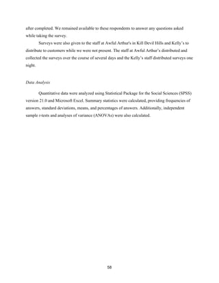 58
after completed. We remained available to these respondents to answer any questions asked
while taking the survey.
Surveys were also given to the staff at Awful Arthur's in Kill Devil Hills and Kelly’s to
distribute to customers while we were not present. The staff at Awful Arthur’s distributed and
collected the surveys over the course of several days and the Kelly’s staff distributed surveys one
night.
Data Analysis
Quantitative data were analyzed using Statistical Package for the Social Sciences (SPSS)
version 21.0 and Microsoft Excel. Summary statistics were calculated, providing frequencies of
answers, standard deviations, means, and percentages of answers. Additionally, independent
sample t-tests and analyses of variance (ANOVAs) were also calculated.
 
