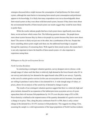 67
strategies discussed above might increase the consumption of and preference for farm-raised
oysters, although the main barrier to increasing farm-raised oyster consumption and preference
appears to be knowledge. It is likely that many respondents were not as knowledgeable about
farm-raised oysters as they were about wild-harvested oysters, because if they knew more about
the environmental benefits of farm-raised oysters our results suggest they would be more likely
to prefer them.
While the results indicate people that have tried oysters know significantly more about
them, we do not know which comes first. The following question remains: Do people know
more about oysters because they try them or do people try oysters because they know more about
them? The answer is likely not just one or the other, but a combination of the two. People that
know something about oysters might seek them out, but additional knowledge is acquired
through the experience of consuming them. With regard to farm-raised oysters, this means that it
is not only important to know the benefits of farm-raised oysters--it’s also important to
experience eating them.
Willingness to Pay for an Ecosystem Service
North Carolina Residents
In constructing a contingent valuation question, survey designers aim to choose a wide
enough range of values such that there is relatively high demand at the lower-bound value ($1 in
our survey) and relatively low demand at the upper-bound value ($96 in our survey). Typically,
as the cost of a certain good or service (in this case an ecosystem service) increases, less people
are willing to purchase it and so there is less demand for it. A wide enough range of values, or
prices, allows for an analysis of the sensitivity of demand to changes in price.
The results of our contingent valuation question suggest that there is a relatively high and
price-inelastic demand for an expansion of the habitat provision ecosystem service of oyster
aquaculture that will increase fish populations by 10-15% over the price range of $1 to $96.
Price-elasticity is defined as the responsiveness of the quantity demanded of a good or service to
a change in its price. Thus, along the price continuum from $1 to $96, there is only a minor
change in the demand for a 10-15% increase in fish production. This suggests two things. First,
assuming the sample is a valid representation of the larger population of North Carolina residents
 