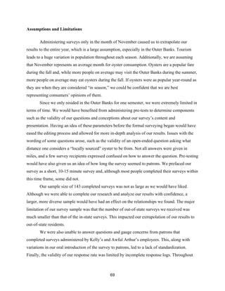 69
Assumptions and Limitations
Administering surveys only in the month of November caused us to extrapolate our
results to the entire year, which is a large assumption, especially in the Outer Banks. Tourism
leads to a huge variation in population throughout each season. Additionally, we are assuming
that November represents an average month for oyster consumption. Oysters are a popular fare
during the fall and, while more people on average may visit the Outer Banks during the summer,
more people on average may eat oysters during the fall. If oysters were as popular year-round as
they are when they are considered “in season,” we could be confident that we are best
representing consumers’ opinions of them.
Since we only resided in the Outer Banks for one semester, we were extremely limited in
terms of time. We would have benefited from administering pre-tests to determine components
such as the validity of our questions and conceptions about our survey’s content and
presentation. Having an idea of these parameters before the formal surveying began would have
eased the editing process and allowed for more in-depth analysis of our results. Issues with the
wording of some questions arose, such as the validity of an open-ended question asking what
distance one considers a “locally sourced” oyster to be from. Not all answers were given in
miles, and a few survey recipients expressed confused on how to answer the question. Pre-testing
would have also given us an idea of how long the survey seemed to patrons. We prefaced our
survey as a short, 10-15 minute survey and, although most people completed their surveys within
this time frame, some did not.
Our sample size of 143 completed surveys was not as large as we would have liked.
Although we were able to complete our research and analyze our results with confidence, a
larger, more diverse sample would have had an effect on the relationships we found. The major
limitation of our survey sample was that the number of out-of-state surveys we received was
much smaller than that of the in-state surveys. This impacted our extrapolation of our results to
out-of-state residents.
We were also unable to answer questions and gauge concerns from patrons that
completed surveys administered by Kelly’s and Awful Arthur’s employees. This, along with
variations in our oral introduction of the survey to patrons, led to a lack of standardization.
Finally, the validity of our response rate was limited by incomplete response logs. Throughout
 