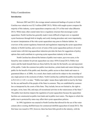 71
Policy Considerations
Introduction
Between 2003 and 2012, the average annual commercial landings of oysters in North
Carolina was valued at over $2.5 million (DMF 2013). While wild caught oysters compose the
majority of this industry, oyster aquaculture comprises only 21% of the total value (Blustein
2013). While many other coastal states have a regulatory structure that encourages oyster
aquaculture, North Carolina has generally made it more difficult to begin new or expanded
oyster businesses through both its lengthy and costly leasing procedure and, more importantly,
its narrow interpretation of the risks oyster aquaculture may pose to fisheries habitat. An
overview of the current regulatory framework and regulations impacting the oyster aquaculture
industry in North Carolina, and a review of some of the oyster aquaculture policies of several
coastal states with thriving aquaculture industries provides the basis for suggestions of policy
options that could contribute to a growing oyster aquaculture industry in the state.
North Carolina has allowed the bottom of public trust waters, up to two acres, to be
leased by state residents for private aquaculture use since 1858 (Conrad 2013). Public trust
waters and the lands beneath them are those held by the state for the benefit, use and enjoyment
of the public. Under the common law public trust doctrine, certain lands and waters belong to the
public for the benefit of the public and, therefore, public access to these lands and waters is
guaranteed (Baur et. al 2008). As a result, these lands could not be subject to the ownership of
any single person to the exclusion of others. North Carolina has codified the public trust doctrine
in N.C.G.S. § 1-45.1, to state, “‘Public trust rights’ means those rights held in trust by the State
for the use and benefit of the people of the State in common. They are established by common
law as interpreted by the courts of this State. They include, but are not limited to, the right to
navigate, swim, hunt, fish, and enjoy all recreational activities in the watercourses of the State.”
The public trust doctrine impacts the regulation of oyster aquaculture because the aquaculture
facilities are constructed on public trust lands and in public trust waters. The degree to which the
public trust is protected by states may affect their oyster aquaculture policies.
In 1989, legislation was enacted in North Carolina that allowed for the use of the water
column above existing shellfish leases for commercial shellfish aquaculture (Conrad 2013). The
first lease was issued in 1991; however, there has been little growth in the industry, with the
 