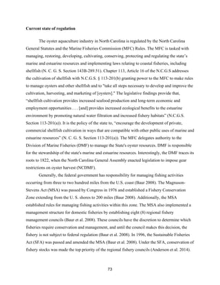 73
Current state of regulation
The oyster aquaculture industry in North Carolina is regulated by the North Carolina
General Statutes and the Marine Fisheries Commission (MFC) Rules. The MFC is tasked with
managing, restoring, developing, cultivating, conserving, protecting and regulating the state’s
marine and estuarine resources and implementing laws relating to coastal fisheries, including
shellfish (N. C. G. S. Section 143B-289.51). Chapter 113, Article 16 of the N.C.G.S addresses
the cultivation of shellfish with N.C.G.S. § 113-201(b) granting power to the MFC to make rules
to manage oysters and other shellfish and to "take all steps necessary to develop and improve the
cultivation, harvesting, and marketing of [oysters]." The legislative findings provide that,
“shellfish cultivation provides increased seafood production and long-term economic and
employment opportunities . . . [and] provides increased ecological benefits to the estuarine
environment by promoting natural water filtration and increased fishery habitats” (N.C.G.S.
Section 113-201(a)). It is the policy of the state to, “encourage the development of private,
commercial shellfish cultivation in ways that are compatible with other public uses of marine and
estuarine resources” (N. C. G. S. Section 113-201(a)). The MFC delegates authority to the
Division of Marine Fisheries (DMF) to manage the State's oyster resources. DMF is responsible
for the stewardship of the state's marine and estuarine resources. Interestingly, the DMF traces its
roots to 1822, when the North Carolina General Assembly enacted legislation to impose gear
restrictions on oyster harvest (NCDMF).
Generally, the federal government has responsibility for managing fishing activities
occurring from three to two hundred miles from the U.S. coast (Baur 2008). The Magnuson-
Stevens Act (MSA) was passed by Congress in 1976 and established a Fishery Conservation
Zone extending from the U. S. shores to 200 miles (Baur 2008). Additionally, the MSA
established rules for managing fishing activities within this zone. The MSA also implemented a
management structure for domestic fisheries by establishing eight (8) regional fishery
management councils (Baur et al. 2008). These councils have the discretion to determine which
fisheries require conservation and management, and until the council makes this decision, the
fishery is not subject to federal regulation (Baur et al. 2008). In 1996, the Sustainable Fisheries
Act (SFA) was passed and amended the MSA (Baur et al. 2008). Under the SFA, conservation of
fishery stocks was made the top priority of the regional fishery councils (Anderson et al. 2014).
 