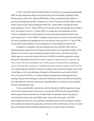 74
In 1997, the North Carolina Fisheries Reform Act (FRA) was enacted and mandated that
DMF develop management plans for all commercially and recreationally significant marine
fisheries species of the state., After the DMF drafts a fishery management plan (FMP), it is
reviewed and adopted by the MFC (Anderson et al. 2014). Pursuant to the FRA, DMF created a
North Carolina Oyster Fishery Management Plan (N.C. Oyster FMP) to manage the State's
oyster population. The N.C. Oyster FMP was first enacted in 2001 and amended most recently in
2014. The objective of the N. C. Oyster FMP is to manage the oyster population so that it
"achieves sustainable harvest and maximizes its role in providing ecological benefits to the
state's estuaries (N. C. Oyster FMP)." In addition to discussing issues that have historically been
of concern regarding oyster populations and oyster harvests in the state, the N. C. Oyster FMP
also provides recommendations for the management of oyster populations and harvests.
In addition to compliance with state statutory provisions and MFC Rules, there are
federal permitting requirements for siting and constructing an oyster aquaculture facility. At the
federal level, the Army Corps of Engineers (Corps) worked closely with NOAA and other
federal agencies to create the Nationwide Permit 48 (NWP) for shellfish aquaculture leasing.
Because the federal government has the right to regulate navigable waterways, granted to the
Army Corps in the River and Harbors Act of 1899, permits are required before undertaking
activities that alter these waterways. A shellfish aquaculture operation requires a NWP from the
Corps authorizing the installation of structures in project areas located in navigable waters of the
United States as well as the discharge of dredged or fill material into such waters (USACE
2012). The goal of the NWP was to help streamline the aquaculture permitting process by
creating one permit and limiting pre-construction notification needs. In the Decision Document,
the Corps addresses comments and concerns regarding habitat, ecosystem services, and public
interests in potential lease sites.
Twenty specific public interests that could be affected by shellfish aquaculture leasing
were reviewed and discussed in the process of creating the NWP and in the rationale behind
authorizing previously mentioned uses of public lands. Of particular interest were general
environmental concerns, fish and wildlife values, and overall water quality. The NWP
acknowledges that water, air, noise, pollution, and habitat quality may be disrupted or affected
by the addition of structures for aquaculture, but that the effects will be minor. In fact, it is noted
that commercially produced shellfish populations may even improve these mentioned
 