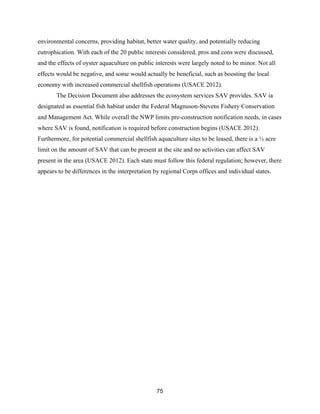 75
environmental concerns, providing habitat, better water quality, and potentially reducing
eutrophication. With each of the 20 public interests considered, pros and cons were discussed,
and the effects of oyster aquaculture on public interests were largely noted to be minor. Not all
effects would be negative, and some would actually be beneficial, such as boosting the local
economy with increased commercial shellfish operations (USACE 2012).
The Decision Document also addresses the ecosystem services SAV provides. SAV ia
designated as essential fish habitat under the Federal Magnuson-Stevens Fishery Conservation
and Management Act. While overall the NWP limits pre-construction notification needs, in cases
where SAV is found, notification is required before construction begins (USACE 2012).
Furthermore, for potential commercial shellfish aquaculture sites to be leased, there is a ½ acre
limit on the amount of SAV that can be present at the site and no activities can affect SAV
present in the area (USACE 2012). Each state must follow this federal regulation; however, there
appears to be differences in the interpretation by regional Corps offices and individual states.
 