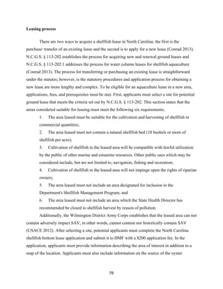 76
Leasing process
There are two ways to acquire a shellfish lease in North Carolina; the first is the
purchase/ transfer of an existing lease and the second is to apply for a new lease (Conrad 2013).
N.C.G.S. § 113-202 establishes the process for acquiring new and renewal ground leases and
N.C.G.S. § 113-202.1 addresses the process for water column leases for shellfish aquaculture
(Conrad 2013). The process for transferring or purchasing an existing lease is straightforward
under the statutes; however, is the statutory procedures and application process for obtaining a
new lease are more lengthy and complex. To be eligible for an aquaculture lease in a new area,
applications, fees, and prerequisites must be met. First, applicants must select a site for potential
ground lease that meets the criteria set out by N.C.G.S. § 113-202. This section states that the
areas considered suitable for leasing must meet the following six requirements;
1. The area leased must be suitable for the cultivation and harvesting of shellfish in
commercial quantities;
2. The area leased must not contain a natural shellfish bed (10 bushels or more of
shellfish per acre);
3. Cultivation of shellfish in the leased area will be compatible with lawful utilization
by the public of other marine and estuarine resources. Other public uses which may be
considered include, but are not limited to, navigation, fishing and recreation;
4. Cultivation of shellfish in the leased area will not impinge upon the rights of riparian
owners;
5. The area leased must not include an area designated for inclusion in the
Department's Shellfish Management Program; and
6. The area leased must not include an area which the State Health Director has
recommended be closed to shellfish harvest by reason of pollution.
Additionally, the Wilmington District Army Corps establishes that the leased area can not
contain adversely impact SAV, in other words, cannot contain nor historically contain SAV
(USACE 2012). After selecting a site, potential applicants must complete the North Carolina
shellfish bottom lease application and submit it to DMF with a $200 application fee. In the
application, applicants must provide information describing the area of interest in addition to a
map of the location. Applicants must also include information on the source of the oyster
 