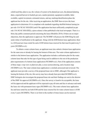 77
cultch/seed they plan to use, the volume of oysters to be planted per acre, the planned planting
dates, expected harvest in bushels per acre, market potential, equipment available, labor
available, capital investment, estimated returns, and any marking/identification plans the
applicant has for the site. After receiving an application, the DMF then reviews the lease
application to determine if it is compliant with standards regarding shellfish bottom leasing (as
per rule 15A NCAC 03O.0201) and if the application has been sufficiently completed (as per
rule 15A NCAC 03O.0202), a press release is then published in the local newspaper. There is a
thirty day public comment period concerning the lease (Mirabilio 2014). If there are no major
objections, then the application is approved. The NCDMF will process the $200 filing fee and
send a letter of notification to the applicant. Along with the $200 bottom lease application, there
is a $10/year/acre lease rental fee and a $100 bottom lease renewal fee that must be paid every 5
years (NCDMFa n.d.).
To obtain a water column lease, an applicant must also submit a bottom lease application
for the same area or already be leasing the bottom of that area. The water column application is
similar to the bottom lease application. The application includes a utilization plan for the water
column lease that asks for the type of gear being used in addition to the rest of the production
plan requirements of a bottom lease application (NCDMFb n.d.). Part of the application consists
of three maps: a top view or planview plat, a cross-section drawing, and a location map
(NCDMFb n.d.). The water column lease application is similarly processed and reviewed. The
applicant must provide a survey of the proposed lease site to DMF, although if the applicant is
leasing the bottom of the site, this survey may have already been provided (NCDMFb n.d.).
DMF biologists also investigate the proposed lease site and their findings are sent to the director
of the DMF for approval (NCDMFb n.d.). Once the survey is found to be acceptable, the lease
will be approved and the applicant will be expected to pay all rents and fees in advance and mark
the lease site with permanent lease signs (NCDMFb n.d.). The water column lease application
fee and lease rental fee are both $100 and the lease renewal fee for water column leases is $100
every 5 years (NCDMFb). There is no limit to the number of times leases can be renewed.
 