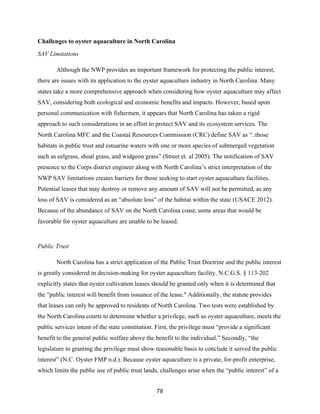 78
Challenges to oyster aquaculture in North Carolina
SAV Limitations
Although the NWP provides an important framework for protecting the public interest,
there are issues with its application to the oyster aquaculture industry in North Carolina. Many
states take a more comprehensive approach when considering how oyster aquaculture may affect
SAV, considering both ecological and economic benefits and impacts. However, based upon
personal communication with fishermen, it appears that North Carolina has taken a rigid
approach to such considerations in an effort to protect SAV and its ecosystem services. The
North Carolina MFC and the Coastal Resources Commission (CRC) define SAV as “..those
habitats in public trust and estuarine waters with one or more species of submerged vegetation
such as eelgrass, shoal grass, and widgeon grass” (Street et. al 2005). The notification of SAV
presence to the Corps district engineer along with North Carolina’s strict interpretation of the
NWP SAV limitations creates barriers for those seeking to start oyster aquaculture facilities.
Potential leases that may destroy or remove any amount of SAV will not be permitted, as any
loss of SAV is considered as an “absolute loss” of the habitat within the state (USACE 2012).
Because of the abundance of SAV on the North Carolina coast, some areas that would be
favorable for oyster aquaculture are unable to be leased.
Public Trust
North Carolina has a strict application of the Public Trust Doctrine and the public interest
is greatly considered in decision-making for oyster aquaculture facility. N.C.G.S. § 113-202
explicitly states that oyster cultivation leases should be granted only when it is determined that
the "public interest will benefit from issuance of the lease." Additionally, the statute provides
that leases can only be approved to residents of North Carolina. Two tests were established by
the North Carolina courts to determine whether a privilege, such as oyster aquaculture, meets the
public services intent of the state constitution. First, the privilege must “provide a significant
benefit to the general public welfare above the benefit to the individual.” Secondly, “the
legislature in granting the privilege must show reasonable basis to conclude it served the public
interest” (N.C. Oyster FMP n.d.). Because oyster aquaculture is a private, for-profit enterprise,
which limits the public use of public trust lands, challenges arise when the “public interest” of a
 