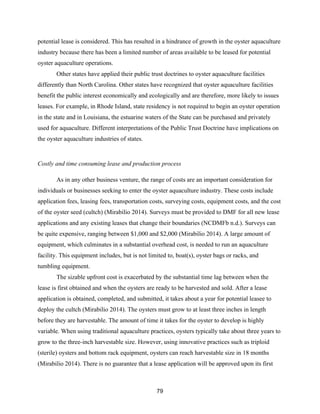 79
potential lease is considered. This has resulted in a hindrance of growth in the oyster aquaculture
industry because there has been a limited number of areas available to be leased for potential
oyster aquaculture operations.
Other states have applied their public trust doctrines to oyster aquaculture facilities
differently than North Carolina. Other states have recognized that oyster aquaculture facilities
benefit the public interest economically and ecologically and are therefore, more likely to issues
leases. For example, in Rhode Island, state residency is not required to begin an oyster operation
in the state and in Louisiana, the estuarine waters of the State can be purchased and privately
used for aquaculture. Different interpretations of the Public Trust Doctrine have implications on
the oyster aquaculture industries of states.
Costly and time consuming lease and production process
As in any other business venture, the range of costs are an important consideration for
individuals or businesses seeking to enter the oyster aquaculture industry. These costs include
application fees, leasing fees, transportation costs, surveying costs, equipment costs, and the cost
of the oyster seed (cultch) (Mirabilio 2014). Surveys must be provided to DMF for all new lease
applications and any existing leases that change their boundaries (NCDMFb n.d.). Surveys can
be quite expensive, ranging between $1,000 and $2,000 (Mirabilio 2014). A large amount of
equipment, which culminates in a substantial overhead cost, is needed to run an aquaculture
facility. This equipment includes, but is not limited to, boat(s), oyster bags or racks, and
tumbling equipment.
The sizable upfront cost is exacerbated by the substantial time lag between when the
lease is first obtained and when the oysters are ready to be harvested and sold. After a lease
application is obtained, completed, and submitted, it takes about a year for potential leasee to
deploy the cultch (Mirabilio 2014). The oysters must grow to at least three inches in length
before they are harvestable. The amount of time it takes for the oyster to develop is highly
variable. When using traditional aquaculture practices, oysters typically take about three years to
grow to the three-inch harvestable size. However, using innovative practices such as triploid
(sterile) oysters and bottom rack equipment, oysters can reach harvestable size in 18 months
(Mirabilio 2014). There is no guarantee that a lease application will be approved upon its first
 