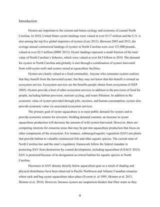 8
Introduction
Oysters are important to the current and future ecology and economy of coastal North
Carolina. In 2010, United States oyster landings were valued at over $117 million and the U.S. is
also among the top five global importers of oysters (Lutz 2012). Between 2003 and 2012, the
average annual commercial landings of oysters in North Carolina were over 521,000 pounds,
valued at over $2.5 million (DMF 2013). Oyster landings represent a small fraction of the total
value of North Carolina’s fisheries, which were valued at over $4.5 billion in 2010. The demand
for oysters in North Carolina and globally is met through a combination of oysters harvested
from wild oyster reefs and oysters raised at aquaculture facilities.
Oysters are clearly valued as a food commodity. Anyone who consumes oysters realizes
that they benefit from the harvested oyster, but they may not know that this benefit is termed an
ecosystem service. Ecosystem services are the benefits people obtain from ecosystems (UNEP
2005). Oysters provide a host of other ecosystem services in addition to the provision of food for
people, including habitat provision, nutrient cycling, and water filtration. In addition to the
economic value of oysters provided through jobs, incomes, and human consumption, oysters also
provide economic value via associated ecosystem services.
The primary goal of oyster aquaculture is to meet public demand for oysters and to
provide economic returns for investors. Holding demand constant, an increase in oyster
aquaculture production will decrease the amount of wild oysters harvested. However, there are
competing interests for estuarine areas that may be put into aquaculture production that focus on
other components of the ecosystem. For instance, submerged aquatic vegetation (SAV) are plants
that provide habitat to valuable commercial fish and other aquatic species. The current state of
North Carolina law and the state’s regulatory framework follow the federal mandate in
protecting SAV from destruction by coastal development, including aquaculture (USACE 2012).
SAV is protected because of its designation as critical habitat for aquatic species in North
Carolina.
Decreases in SAV density directly below aquaculture gear as a result of shading and
physical disturbance have been observed in Pacific Northwest and Atlantic Canadian estuaries
where rack and bag oyster aquaculture takes place (Everett et. al 1995, Skinner et al. 2013,
Skinner et al. 2014). However, because oysters are suspension-feeders that filter water as they
 