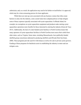 80
submission, and, as a result, the application may need to be further revised before it is approved,
which may be a time-consuming process for lease applicants.
While there are start-up costs associated with any business venture that often create
barriers to entry into the industry, some coastal states have adopted policies to help mitigate
some of these expenses typically associated with oyster aquaculture. In Rhode Island, for
example, tax exemptions on oyster aquaculture equipment and products make starting oyster
aquaculture operations more feasible for those interested in entering the industry (Green & Tracy
2013). Additionally, the lack of a state-funded oyster hatchery in North Carolina means that
many operators of oyster aquaculture facilities in North Carolina must source their cultch from
other states, such as Virginia. Some states, including Massachusetts, have publically-funded
shellfish group consortiums dedicated to producing shellfish seed (Woods Hole Sea Grant,
2000). These programs provide seed for wild release as well as for sale to private oyster growers.
Funding of these programs for hatcheries assist in establishing the industry in states and can
mitigate costs.
 