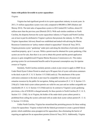 81
States with policies favorable to oyster aquaculture
Virginia
Virginia has had significant growth in its oyster aquaculture industry in recent years. In
2013, 31 million aquaculture oysters were sold, compared to 800,000 in 2005 (Hudson and
Murray 2014). The total sales of aquaculture oysters in 2012 totaled $9.5 million, almost $3
million more than the previous year (Dietrich 2013). With such similar conditions as North
Carolina, the disparity between the oyster aquaculture industry in Virginia and North Carolina
can at least in part be attributed to Virginia’s policies that promote the industry. In 1992, the
Virginia Aquaculture Advisory Board was established and tasked with advising the Marine
Resources Commission on “policy matters related to aquaculture” (Green & Tracy 2013).
Virginia promotes oyster “gardening” under piers and along the shorelines of privately owned
waterfront property, up to ½ an acre. While a permit must be obtained for oyster gardening, if the
oysters are not for sale, then there is no cost to obtain this permit and the permit application
process is quite straightforward (Virginia Marine Resources Commission n.d.). This makes
growing oysters for environmental benefits and/or for personal consumption easy for riparian
owners in Virginia.
Similarly, North Carolina similarly permits a dock or pier owner to apply to DMF for an
Under Dock Oyster Culture Permit to attach up to 90 square feet of oyster cultivation containers
to the dock or pier (N. C. G. S. Section 113-210(b) and (c)). The attachment of the oyster
cultivation containers to the dock or pier must be compatible with the uses of marine and
estuarine resources by the public for navigation, fishing and recreation (N. C. G. S. Section 113-
210(c)(3). Under dock oyster culture permits are valid for one year and are neither assignable nor
transferable (N. C. G. S. Section 113-210(d) and (i)). In contrast to Virginia's oyster gardening
provisions, a fee of $100.00 is charged annually for these permits in North Carolina (N. C. G. S.
Section 113—210(l). As in Virginia, the holder of the under dock oyster culture permit is
prohibited from selling the oysters cultivated with an under dock oyster culture permit (N . C. G.
S. Section 113-201(h).
Unlike North Carolina, Virginia has streamlined the permitting process for those seeking
a lease for aquaculture. Virginia worked with the federal government to create a general federal
permit, which establishes areas preapproved for aquaculture, thus eliminating the barrier of
requiring an applicant for an aquaculture permits (Green & Tracy 2013). Additionally, Virginia
 