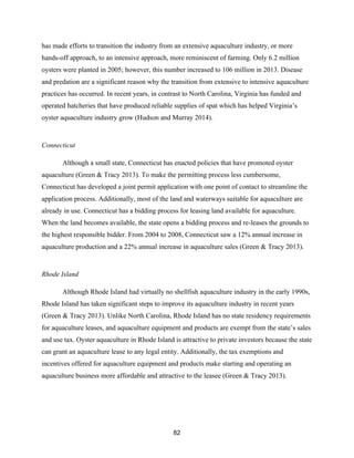 82
has made efforts to transition the industry from an extensive aquaculture industry, or more
hands-off approach, to an intensive approach, more reminiscent of farming. Only 6.2 million
oysters were planted in 2005; however, this number increased to 106 million in 2013. Disease
and predation are a significant reason why the transition from extensive to intensive aquaculture
practices has occurred. In recent years, in contrast to North Carolina, Virginia has funded and
operated hatcheries that have produced reliable supplies of spat which has helped Virginia’s
oyster aquaculture industry grow (Hudson and Murray 2014).
Connecticut
Although a small state, Connecticut has enacted policies that have promoted oyster
aquaculture (Green & Tracy 2013). To make the permitting process less cumbersome,
Connecticut has developed a joint permit application with one point of contact to streamline the
application process. Additionally, most of the land and waterways suitable for aquaculture are
already in use. Connecticut has a bidding process for leasing land available for aquaculture.
When the land becomes available, the state opens a bidding process and re-leases the grounds to
the highest responsible bidder. From 2004 to 2008, Connecticut saw a 12% annual increase in
aquaculture production and a 22% annual increase in aquaculture sales (Green & Tracy 2013).
Rhode Island
Although Rhode Island had virtually no shellfish aquaculture industry in the early 1990s,
Rhode Island has taken significant steps to improve its aquaculture industry in recent years
(Green & Tracy 2013). Unlike North Carolina, Rhode Island has no state residency requirements
for aquaculture leases, and aquaculture equipment and products are exempt from the state’s sales
and use tax. Oyster aquaculture in Rhode Island is attractive to private investors because the state
can grant an aquaculture lease to any legal entity. Additionally, the tax exemptions and
incentives offered for aquaculture equipment and products make starting and operating an
aquaculture business more affordable and attractive to the leasee (Green & Tracy 2013).
 