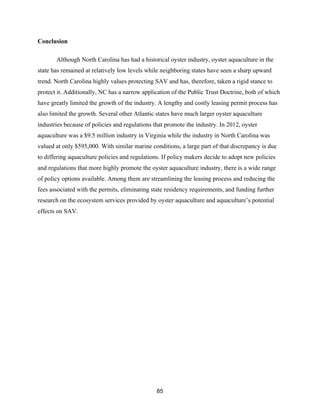 85
Conclusion
Although North Carolina has had a historical oyster industry, oyster aquaculture in the
state has remained at relatively low levels while neighboring states have seen a sharp upward
trend. North Carolina highly values protecting SAV and has, therefore, taken a rigid stance to
protect it. Additionally, NC has a narrow application of the Public Trust Doctrine, both of which
have greatly limited the growth of the industry. A lengthy and costly leasing permit process has
also limited the growth. Several other Atlantic states have much larger oyster aquaculture
industries because of policies and regulations that promote the industry. In 2012, oyster
aquaculture was a $9.5 million industry in Virginia while the industry in North Carolina was
valued at only $595,000. With similar marine conditions, a large part of that discrepancy is due
to differing aquaculture policies and regulations. If policy makers decide to adopt new policies
and regulations that more highly promote the oyster aquaculture industry, there is a wide range
of policy options available. Among them are streamlining the leasing process and reducing the
fees associated with the permits, eliminating state residency requirements, and funding further
research on the ecosystem services provided by oyster aquaculture and aquaculture’s potential
effects on SAV.
 