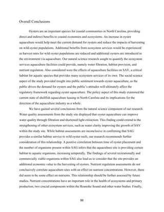 86
Overall Conclusions
Oysters are an important species for coastal communities in North Carolina, providing
direct and indirect benefits to coastal economies and ecosystems. An increase in oyster
aquaculture would help meet the current demand for oysters and reduce the impacts of harvesting
on wild oyster populations. Additional benefits from ecosystem services would be experienced
as harvest rates for wild oyster populations are reduced and additional oysters are introduced to
the environment via aquaculture. Our natural science research sought to quantify the ecosystem
services aquaculture facilities could provide, namely water filtration, habitat provision, and
nutrient regulation. Also considered were the effects of aquaculture facilities on SAV, a critical
habitat for aquatic species that provides many ecosystem services of its own. The social science
aspect of the study provided insight into public sentiment towards oyster aquaculture, as the
public drives the demand for oysters and the public’s attitudes will ultimately affect the
regulatory framework regarding oyster aquaculture. The policy aspect of this study examined the
current state of shellfish aquaculture leasing in North Carolina and its implications for the
direction of the aquaculture industry as a whole.
We have gained several conclusions from the natural science component of our research.
Water quality assessments from the study site displayed that oyster aquaculture can improve
water quality through filtration and shortened light extinction. This finding could extend to the
strengthening of other ecosystem services, such as water clarity improving the growth of SAV
within the study site. While habitat assessments are inconclusive in confirming that SAG
provides a similar habitat service to wild oyster reefs, our research recommends further
consideration of this relationship. A positive correlation between time of oyster placement and
the number of organisms present within SAG infers that the aquaculture site is providing certain
habitat to aquatic organisms, increasing temporally. The findings of several recreationally and
commercially viable organisms within SAG also lead us to consider that the site provides an
additional economic value to the harvesting of oysters. Nutrient regulation assessments do not
conclusively correlate aquaculture sites with an effect on nutrient concentrations. However, there
did seem to be some effect on nutrients. This relationship should be further assessed by future
studies. Nutrient concentrations have an important role in the health of ecosystems and primary
production, two crucial components within the Roanoke Sound and other water bodies. Finally,
 