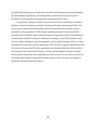 88
streamlining the leasing process and the fees associated with obtaining the permits, eliminating
the state residency requirements, and funding further research on the ecosystem services
provided by oyster aquaculture and aquaculture’s potential effects on SAV.
In summation, relating our natural science and social science conclusions to our policy
findings is crucial to continue our research’s discourse and inspire future research efforts. Our
social science research showed that people seem to be interested in the ecosystem services
provided by oyster aquaculture. Further studies regarding ecosystem services provided by
aquaculture sites will likely improve public perception of aquaculture oysters if the information
is made readily available to consumers. Based on our findings, it is also likely that this would
result in a higher willingness to pay for aquaculture oysters among consumers. Policy is a major
determinant as to the future of oyster aquaculture in NC. However, a greater understanding of the
ecosystem services provided by oyster aquaculture may ultimately determine whether policies
will continue to limit growth in the industry or if they will be changed to promote it. Should
future research indicate that oyster aquaculture provides ecosystem services above any that may
be lost due to the creation of aquaculture facilities; policies in NC may need to be adapted to
reflect this and better promote the industry.
 