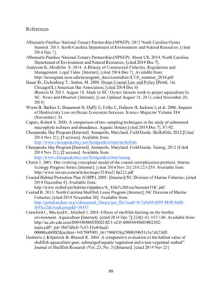 89
References
Albemarle-Pamlico National Estuary Partnership (APNEP). 2013 North Carolina Oyster
Summit. 2013. North Carolina Department of Environment and Natural Resources. [cited
2014 Dec 7].
Albemarle-Pamlico National Estuary Partnership (APNEP). About US. 2014. North Carolina
Department of Environment and Natural Resources. [cited 2014 Dec 7].
Anderson K, Mirabilio S. 2014. A History of Commercial Fisheries, Regulations and
Management. Legal Tides. [Internet]. [cited 2014 Dec 7]. Available from:
http://ncseagrant.ncsu.edu/ncseagrant_docs/coastallaw/LT/lt_summer_2014.pdf
Bauer D., Eichenberg T., Sutton, M. 2008. Ocean Coastal Law and Policy [Print]. 1st.
Chicago(IL):American Bar Association; [cited 2014 Dec 6]
Blustein D. 2013. August 18. Made in NC: Oyster farmers work to propel aquaculture in
NC. News and Observer [Internet]. [Last Updated August 18, 2013, cited November 20,
2014]
Worm B, Barbier E, Beaumont N, Duffy E, Folke C, Halpern B, Jackson J, et al. 2006. Impacts
of Biodiversity Loss on Ocean Ecosystem Services. Science Magazine Volume 314
(November): 31.
Capers, Robert S. 2000. A comparison of two sampling techniques in the study of submersed
macrophyte richness and abundance. Aquatic Botany.[cited 2014 Dec 7]. 87-92.
Chesapeake Bay Program [Internet]. Annapolis, Maryland. Field Guide. Skilletfish; 2012 [Cited
2014 Nov 21]; [3 screens]. Available from:
http://www.chesapeakebay.net/fieldguide/critter/skilletfish
Chesapeake Bay Program [Internet]. Annapolis, Maryland. Field Guide. Tautog; 2012 [Cited
2014 Nov 21]; [2 screens]. Available from:
http://www.chesapeakebay.net/fieldguide/critter/tautog
Cloern J. 2001. Our evolving conceptual model of the coastal eutrophication problem. Marine
Ecology Progress Series [Internet]. [cited 2014 Nov 21] 210:223-253. Available from:
http://www.int-res.com/articles/meps/210/m210p223.pdf
Coastal Habitat Protection Plan (CHPP). 2005. [Internet] NC Division of Marine Fisheries; [cited
2014 December 4]. Available from:
http://www.ncdmf.net/habitat/chppdocs/A_Title%20ExecSumandTOC.pdf
Conrad B. 2013. North Carolina Shellfish Lease Program [Internet].:NC Division of Marine
Fisheries; [cited 2014 November 20]. Available from:
http://portal.ncdenr.org/c/document_library/get_file?uuid=817a9a88-bf49-4108-be00-
fe93ce2de5ee&groupId=38337
Crawford C, Macleod C, Mitchell I. 2003. Effects of shellfish farming on the benthic
environment. Aquaculture [Internet]. [cited 2014 Dec 7] 224(1-4): 117-140. Available from:
http://ac.els-cdn.com/S0044848603002102/1-s2.0-S0044848603002102-
main.pdf?_tid=5b67d8c0-7e53-11e4-baa2-
00000aab0f02&acdnat=1417985901_0e1700d926a2988b39b51e5a7ab23df1
Dealteris J, Kilpatrick B, Rheault R. 2004. A comparative evaluation of the habitat value of
shellfish aquaculture gear, submerged aquatic vegetation and a non-vegetated seabed”.
Journal of Shellfish Research (Vol. 23, No. 3) [Internet]. [cited 2014 Nov 23]
 