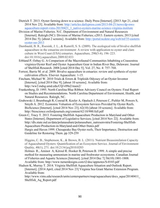 90
Dietrich T. 2013. Oyster farming down to a science. Daily Press [Internet]. [2013 Apr 21, cited
2014 Nov 23]. Available from: http://articles.dailypress.com/2013-04-21/news/dp-nws-
aquaculture-report-vims-20130421_1_native-oysters-marine-science-virginia-institute
Division of Marine Fisheries. N.C. Department of Environment and Natural Resources
[Internet]. Raleigh (NC): Division of Marine Fisheries; c2013. Eastern oysters; 2013 [cited
2014 Dec 5]; [about 2 screens]. Available from: http://portal.ncdenr.org/web/mf/35-eastern-
oyster-ssr-2013
Dumbauld, B. R., Ruesink, J. L., & Rumrill, S. S. (2009). The ecological role of bivalve shellfish
aquaculture in the estuarine environment: A review with application to oyster and clam
culture in West Coast (USA) estuaries. Aquaculture, 290(3-4), 196–223.
doi:10.1016/j.aquaculture.2009.02.033
Erbland P, Ozbay G. A Comparison of the Macrofaunal Communities Inhabiting a Crassostrea
virginica Oyster Reef and Oyster Aquaculture Gear in Indian River Bay, Delaware. Journal
of Shellfish Research. 2008 [cited 2014 Dec 5]; Vol. 27, No. 4: 757–768.
Forrest, Barrie M. et al. 2009. Bivalve aquaculture in estuaries: review and synthesis of oyster
cultivation effects. Elsevier Aquaculture. 1-15.
Fincham, Michael W. 2010 Trials & Errors & Triploids Odyssey of an Oyster Inventor
[Internet]. [cited 2014 Dec 9]; [about 10 screens]. Available from:
http://ww2.mdsg.umd.edu/CQ/v09n2/main2/
Frankenberg, D. 1995. North Carolina Blue Ribbon Advisory Council on Oysters: Final Report
on Studies and Recommendations. North Carolina Department of Environment, Health, and
Natural Resources. Raleigh, NC.
Grabowski J, Brumbaugh R, Conrad R. Keeler A, Opaluch J, Peterson C, Piehler M, Powers S,
Smyth A. 2012. Economic Valuation of Ecosystem Services Provided by Oyster Reefs.
BioScience [Internet]. [cited 2014 Nov 23]; 62(10) [about 10 screens]. Available from:
http://bioscience.oxfordjournals.org/content/62/10/900.full.pdf
Green C, Tracy T. 2013. Fostering Shellfish Aquaculture Production in Maryland and Other
States [Internet].:Department of Legislative Services; [cited 2014 Nov 22]. Available from:
http://dls.state.md.us/data/polanasubare/polanasubare_natresenvntra/Fostering-Shellfish-
Aquaculture-Production-in-Maryland-and-Other-States.pdf
Hargis and Haven 1999. Chesapeake Bay Oyster reefs, Their Importance, Destruction and
Guideline for Restoring Them. pp 329-259
Higgins, C. B., Stephenson, K., & Brown, B. L. (2011). Nutrient Bioassimilation Capacity
of Aquacultured Oysters: Quantification of an Ecosystem Service. Journal of Environment
Quality, 40(1), 271. doi:10.2134/jeq2010.0203
Holmes R., Aminot A, Kéroul R. Hooker B, Peterson B. 1999. A simple and precise
method for measuring ammonium in marine and freshwater ecosystems. Canadian Journal
of Fisheries and Aquatic Sciences [Internet]. [cited 2014 Dec 7] 56(10):1801-1808.
Available from: http://www.turnerdesigns.com/t2/doc/appnotes/S-0103.pdf
Hudson K, Murray T. 2014. Virginia Shellfish Aquaculture Situation and Outlook Report.
[Internet]. [2014 April, cited 2014 Nov 23] Virginia Sea Grant Marine Extension Program.
Available from:
http://www.vims.edu/research/units/centerspartners/map/aquaculture/docs_aqua/20140411_
Shellfish_Aq_Report.pdf
 
