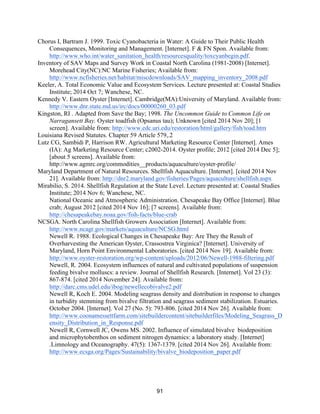 91
Chorus I, Bartram J. 1999. Toxic Cyanobacteria in Water: A Guide to Their Public Health
Consequences, Monitoring and Management. [Internet]. F & FN Spon. Available from:
http://www.who.int/water_sanitation_health/resourcesquality/toxcyanbegin.pdf.
Inventory of SAV Maps and Survey Work in Coastal North Carolina (1981-2008) [Internet].
Morehead City(NC):NC Marine Fisheries; Available from:
http://www.ncfisheries.net/habitat/miscdownloads/SAV_mapping_inventory_2008.pdf
Keeler, A. Total Economic Value and Ecosystem Services. Lecture presented at: Coastal Studies
Institute; 2014 Oct 7; Wanchese, NC.
Kennedy V. Eastern Oyster [Internet]. Cambridge(MA):University of Maryland. Available from:
http://www.dnr.state.md.us/irc/docs/00000260_03.pdf
Kingston, RI . Adapted from Save the Bay; 1998. The Uncommon Guide to Common Life on
Narragansett Bay. Oyster toadfish (Opsanus tau); Unknown [cited 2014 Nov 20]; [1
screen]. Available from: http://www.edc.uri.edu/restoration/html/gallery/fish/toad.htm
Louisiana Revised Statutes. Chapter 59 Article 579,.2
Lutz CG, Sambidi P, Harrison RW. Agricultural Marketing Resource Center [Internet]. Ames
(IA): Ag Marketing Resource Center; c2002-2014. Oyster profile; 2012 [cited 2014 Dec 5];
[about 5 screens]. Available from:
http://www.agmrc.org/commodities__products/aquaculture/oyster-profile/
Maryland Department of Natural Resources. Shellfish Aquaculture. [Internet]. [cited 2014 Nov
21]. Available from: http://dnr2.maryland.gov/fisheries/Pages/aquaculture/shellfish.aspx
Mirabilio, S. 2014. Shellfish Regulation at the State Level. Lecture presented at: Coastal Studies
Institute; 2014 Nov 6; Wanchese, NC.
National Oceanic and Atmospheric Administration. Chesapeake Bay Office [Internet]. Blue
crab; August 2012 [cited 2014 Nov 16]; [7 screens]. Available from:
http://chesapeakebay.noaa.gov/fish-facts/blue-crab
NCSGA. North Carolina Shellfish Growers Association [Internet]. Available from:
http://www.ncagr.gov/markets/aquaculture/NCSG.html
Newell R. 1988. Ecological Changes in Chesapeake Bay: Are They the Result of
Overharvesting the American Oyster, Crassostrea Virginica? [Internet]. University of
Maryland, Horn Point Environmental Laboratories. [cited 2014 Nov 19]. Available from:
http://www.oyster-restoration.org/wp-content/uploads/2012/06/Newell-1988-filtering.pdf
Newell, R. 2004. Ecosystem influences of natural and cultivated populations of suspension
feeding bivalve molluscs: a review. Journal of Shellfish Research. [Internet]. Vol 23 (3):
867-874. [cited 2014 November 24]. Available from:
http://darc.cms.udel.edu/ibog/newellecobivalve2.pdf
Newell R, Koch E. 2004. Modeling seagrass density and distribution in response to changes
in turbidity stemming from bivalve filtration and seagrass sediment stabilization. Estuaries.
October 2004. [Internet]. Vol 27 (No. 5): 793-806. [cited 2014 Nov 26]. Available from:
http://www.coonamessettfarm.com/sitebuildercontent/sitebuilderfiles/Modeling_Seagrass_D
ensity_Distribution_in_Response.pdf
Newell R, Cornwell JC, Owens MS. 2002. Influence of simulated bivalve biodeposition
and microphytobenthos on sediment nitrogen dynamics: a laboratory study. [Internet]
.Limnology and Oceanography. 47(5): 1367-1379. [cited 2014 Nov 26]. Available from:
http://www.ecsga.org/Pages/Sustainability/bivalve_biodeposition_paper.pdf
 