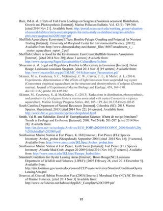 93
Ruiz, JM et. al. Effects of Fish Farm Loadings on Seagrass (Posidonia oceanica) Distribution,
Growth and Photosynthesis [Internet]. Marine Pollution Bulletin. Vol. 42 (9): 749-760.
[cited 2014 Nov 21]. Available from: http://portal.nceas.ucsb.edu/working_group/valuation-
of-coastal-habitats/meta-analysis/papers-for-meta-analysis-database/seagrass-articles-
chris/newseagrass/ruiz2003mpb.pdf
Shellfish Aquaculture: Ecosystem Effects, Benthic-Pelagic Coupling and Potential for Nutrient
Trading [Internet]. University of Maryland Center for Environmental Science. [2012];
Available from: http://www.chesapeakebay.net/channel_files/18087/attachment_v_-
_oyster_aquaculture_report_2.pdf.
Shellfish Culture is Good for the Environment. East Coast Shellfish Growers Association
[Internet]. [cited 2014 Nov 20] [about 3 screens] Available from:
http://www.ecsga.org/Pages/Sustainability/CultureBenefits.htm
Shiavanto et. al. Legal and Regulatory Hurdles to Mariculture in Louisiana [Internet]. Baton
Rouge, Louisiana:Louisiana Seagrant. [cited 2014 Nov 3] [19 screens] Available from:
http://www.mcatoolkit.org/pdf/ISLMC_04/Schiavinato_Presentation.pdf
Skinner, M. a., Courtenay, S. C., McKindsey, C. W., Carver, C. E., & Mallet, A. L. (2014).
Experimental determination of the effects of light limitation from suspended bag oyster
(Crassostrea virginica) aquaculture on the structure and photosynthesis of eelgrass (Zostera
marina). Journal of Experimental Marine Biology and Ecology, 459, 169–180.
doi:10.1016/j.jembe.2014.05.012
Skinner, M., Courtenay, S., & McKindsey, C. (2013). Reductions in distribution, photosynthesis,
and productivity of eelgrass Zostera marina associated with oyster Crassostrea virginica
aquaculture. Marine Ecology Progress Series, 486, 105–119. doi:10.3354/meps10345
South Carolina Department of Natural Resources [Internet]. Columbia (SC): 2013. Marine
Species. Sheepshead; 2013 [cited 2014 Nov 22]; [4 screens]. Available from:
http://www.dnr.sc.gov/marine/species/sheepshead.html
Smith, Val H. and Schindler, David W. Eutrophication Science: Where do we go from here?
Trends in Ecology and Evolution. [Internet]. 2009. Vol 24 (4): 201-207. [cited 2014 Nov
28]. Available from:
http://izt.ciens.ucv.ve/ecologia/Archivos/ECO_POB%202009/ECOPO7_2009/Smith%20y
%20Schindler%202009.pdf
Smithsonian Marine Station at Fort Pierce. K. Hill [Internet]. Fort Pierce (FL): Species
Inventory. Archos_probat (Sheepshead); September 2005 [cited 2014 Nov 16]; [9 screens].
Available from: http://www.sms.si.edu/IRLSpec/Archos_probat.htm
Smithsonian Marine Station at Fort Pierce. Keith Sweat [Internet]. Fort Pierce (FL): Species
Inventory. Atlantic Mud Crab; August 20 2009 [cited 2014 Nov 16]; [7 screens]. Available
from: http://www.sms.si.edu/IRLSpec/Panope_herbsti.htm
Standard Conditions for Oyster Leasing Areas [Internet]. Baton Rouge(NC):Louisiana
Department of Wildlife and Fisheries (LDWF); [2007 February 28, cited 2014 December 5].
Available from:
http://dnr.louisiana.gov/assets/docs/coastal/CUP/oysteractivities/StandardConditionsOyster
LeasingArea.pdf
Street et. al. Coastal Habitat Protection Plan (2005) [Internet]. Morehead City (NC):NC Division
of Marine Fisheries. [cited 2014 Nov 3] Available from:
http://www.ncfisheries.net/habitat/chpp2k5/_Complete%20CHPP.pdf
 