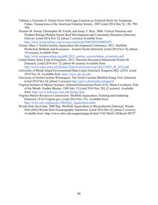 94
Tallman J, Forrester G. Oyster Grow-Out Cages Function as Artificial Reefs for Temperate
Fishes. Transactions of the American Fisheries Society. 2007 [cited 2014 Dec 5]; 136: 790–
799.
Thomas M. Soniat, Christopher M. Finelli, and Jenny T. Ruiz. 2004. Vertical Structure and
Predator Refuge Mediate Oyster Reef Development and Community Dynamics [Internet].
Elsevier. [cited 2014 Nov 5]; [about 2 screens] Available from:
http://www.sciencedirect.com/science/article/pii/S0022098104002497.
Turano, Marc J. North Carolina Aquaculture Development Conference. 2013. Shellfish
Production Methods and Economics - Eastern Oyster [Internet]. [cited 2014 Nov 9]; [about
18 screens] Available from:
http://www.ncaquaculture.org/pdfs/2013_marine_session/turano_economics.pdf
United States Army Corp of Engineers. 2012. Decision Document Nationwide Permit 48
[Internet]. [cited 2014 Nov 7]; [about 48 screens] Available from:
http://www.usace.army.mil/Portals/2/docs/civilworks/nwp/2012/NWP_48_2012.pdf
University of Rhode Island Environmental Data Center [Internet]. Kingston (RI); c2014. [cited
2014 Nov 4]. Available from: http://www.edc.uri.edu
University of North Carolina Wilmington. The North Carolina Shellfish Siting Tool. [Internet]
[cited 2014 Nov 6]; [about 2 screens] http://uncw.edu/benthic/sitingtool/
Virginia Institute of Marine Sciences. [Internet] Glouchester Point (VA). Marty Cavalluzzi. Fish
of the Month. Feather Blenny; 1999 July 13 [cited 2014 Nov 20]; [2 screens]. Available
from: http://www.fisheries.vims.edu/blenny.htm
Virginia Marine Resources Commission. Shellfish Aquaculture, Farming and Gardening
[Internet]. (VA):Virginia.gov; [cited 2014 Nov 23]. Available from:
http://www.mrc.virginia.gov/Shellfish_Aquaculture.shtm
Woods Hole Sea Grant. 2000 Sep. Shellfish Aquaculture in Massachusetts [Internet]. Woods
Hole (MA):Woods Hole Oceanographic Institution. [cited 2014 Dec 6]; [about 5 screens].
Available from: http://www.whoi.edu/seagrant/page.do?pid=51817&tid=282&cid=88727
 