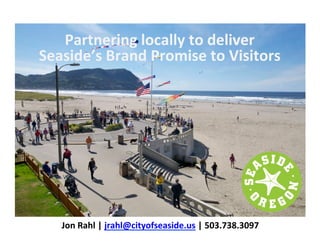 Jon	
  Rahl	
  |	
  jrahl@cityofseaside.us	
  |	
  503.738.3097	
  
Partnering	
  locally	
  to	
  deliver	
  
Seaside’s	
  Brand	
  Promise	
  to	
  Visitors	
  
 