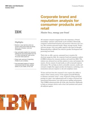 IBM Sales and Distribution                                                                                    Consumer Products
Solution Brief




                                                         Corporate brand and
                                                         reputation analysis for
                                                         consumer products and
                                                         retail
                                                         Monitor buzz, manage your brand


                                                         All consumer-oriented companies know the importance of brand
                Highlights                               stewardship—and how easily brands can be tarnished. Historically,
                                                         companies tracked brand mentions and awareness with news wire serv-
            ●   Monitor in near real time what con-      ices. But consumer-generated media—blogs, message boards, Twitter
                sumers using social media are saying
                about your company—and your              and news groups—now sway public opinion at the speed of thought.
                competitors                              Monitoring them is difficult, but critical to product development and
                                                         protecting your brand.
            ●   Gain actionable insights into consumer
                preferences and buying habits from the
                1.5 million postings per week across     That’s why we offer a proven, automated way to monitor the
                the social media spectrum                electronic grapevine daily: the corporate brand and reputation analysis
            ●   Obtain early warning of impending        (COBRA) solution for consumer products and retail from IBM. This
                threats to your company                  solution uses advanced text and data analytics to mine and interpret the
            ●   Use automated analysis of massive,       massive, diverse content of social media, as well as internal corporate
                unstructured data for daily updates      information. We can help you derive actionable customer, market and
                based on your needs, at low cost         enterprise insights that support product development, marketing, com-
                                                         munications and your response to risk and compliance issues.

                                                         To hear and learn from the consumer’s voice requires the ability to
                                                         analyze robust content sources. It also requires powerful ﬁltering
                                                         to eliminate unwanted “noise”—some 70 percent of blog and board
                                                         postings are spam—and sophisticated tools to analyze structured and
                                                         unstructured information, even with incorrect spelling and grammar.
                                                         The COBRA solution provides all of this, plus interactive dashboards
                                                         to help you interpret metrics such as buzz and sentiment and control
                                                         all analytical aspects.
 