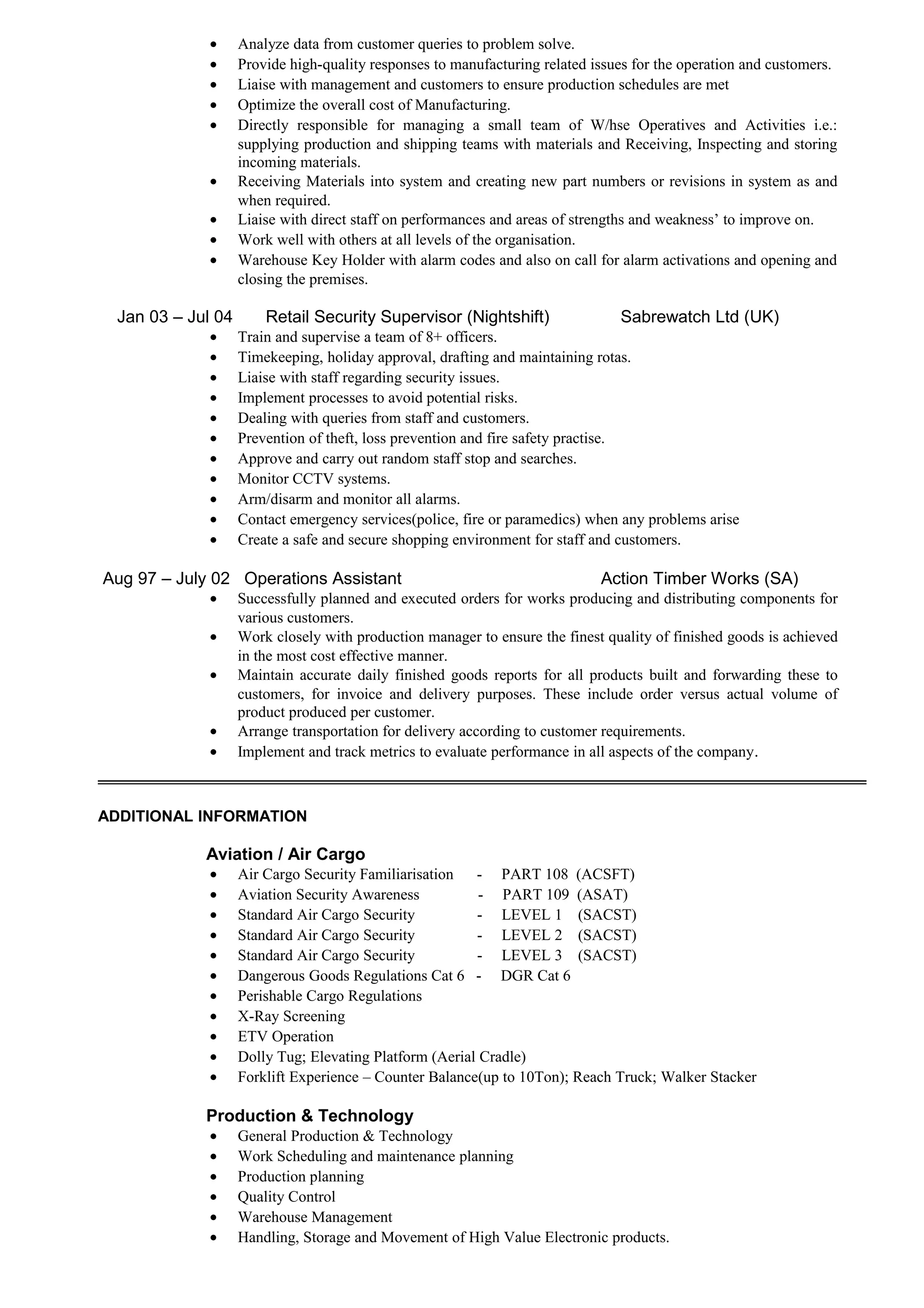 • Analyze data from customer queries to problem solve.
• Provide high-quality responses to manufacturing related issues for the operation and customers.
• Liaise with management and customers to ensure production schedules are met
• Optimize the overall cost of Manufacturing.
• Directly responsible for managing a small team of W/hse Operatives and Activities i.e.:
supplying production and shipping teams with materials and Receiving, Inspecting and storing
incoming materials.
• Receiving Materials into system and creating new part numbers or revisions in system as and
when required.
• Liaise with direct staff on performances and areas of strengths and weakness’ to improve on.
• Work well with others at all levels of the organisation.
• Warehouse Key Holder with alarm codes and also on call for alarm activations and opening and
closing the premises.
Jan 03 – Jul 04 Retail Security Supervisor (Nightshift) Sabrewatch Ltd (UK)
• Train and supervise a team of 8+ officers.
• Timekeeping, holiday approval, drafting and maintaining rotas.
• Liaise with staff regarding security issues.
• Implement processes to avoid potential risks.
• Dealing with queries from staff and customers.
• Prevention of theft, loss prevention and fire safety practise.
• Approve and carry out random staff stop and searches.
• Monitor CCTV systems.
• Arm/disarm and monitor all alarms.
• Contact emergency services(police, fire or paramedics) when any problems arise
• Create a safe and secure shopping environment for staff and customers.
Aug 97 – July 02 Operations Assistant Action Timber Works (SA)
• Successfully planned and executed orders for works producing and distributing components for
various customers.
• Work closely with production manager to ensure the finest quality of finished goods is achieved
in the most cost effective manner.
• Maintain accurate daily finished goods reports for all products built and forwarding these to
customers, for invoice and delivery purposes. These include order versus actual volume of
product produced per customer.
• Arrange transportation for delivery according to customer requirements.
• Implement and track metrics to evaluate performance in all aspects of the company.
ADDITIONAL INFORMATION
Aviation / Air Cargo
• Air Cargo Security Familiarisation - PART 108 (ACSFT)
• Aviation Security Awareness - PART 109 (ASAT)
• Standard Air Cargo Security - LEVEL 1 (SACST)
• Standard Air Cargo Security - LEVEL 2 (SACST)
• Standard Air Cargo Security - LEVEL 3 (SACST)
• Dangerous Goods Regulations Cat 6 - DGR Cat 6
• Perishable Cargo Regulations
• X-Ray Screening
• ETV Operation
• Dolly Tug; Elevating Platform (Aerial Cradle)
• Forklift Experience – Counter Balance(up to 10Ton); Reach Truck; Walker Stacker
Production & Technology
• General Production & Technology
• Work Scheduling and maintenance planning
• Production planning
• Quality Control
• Warehouse Management
• Handling, Storage and Movement of High Value Electronic products.
 