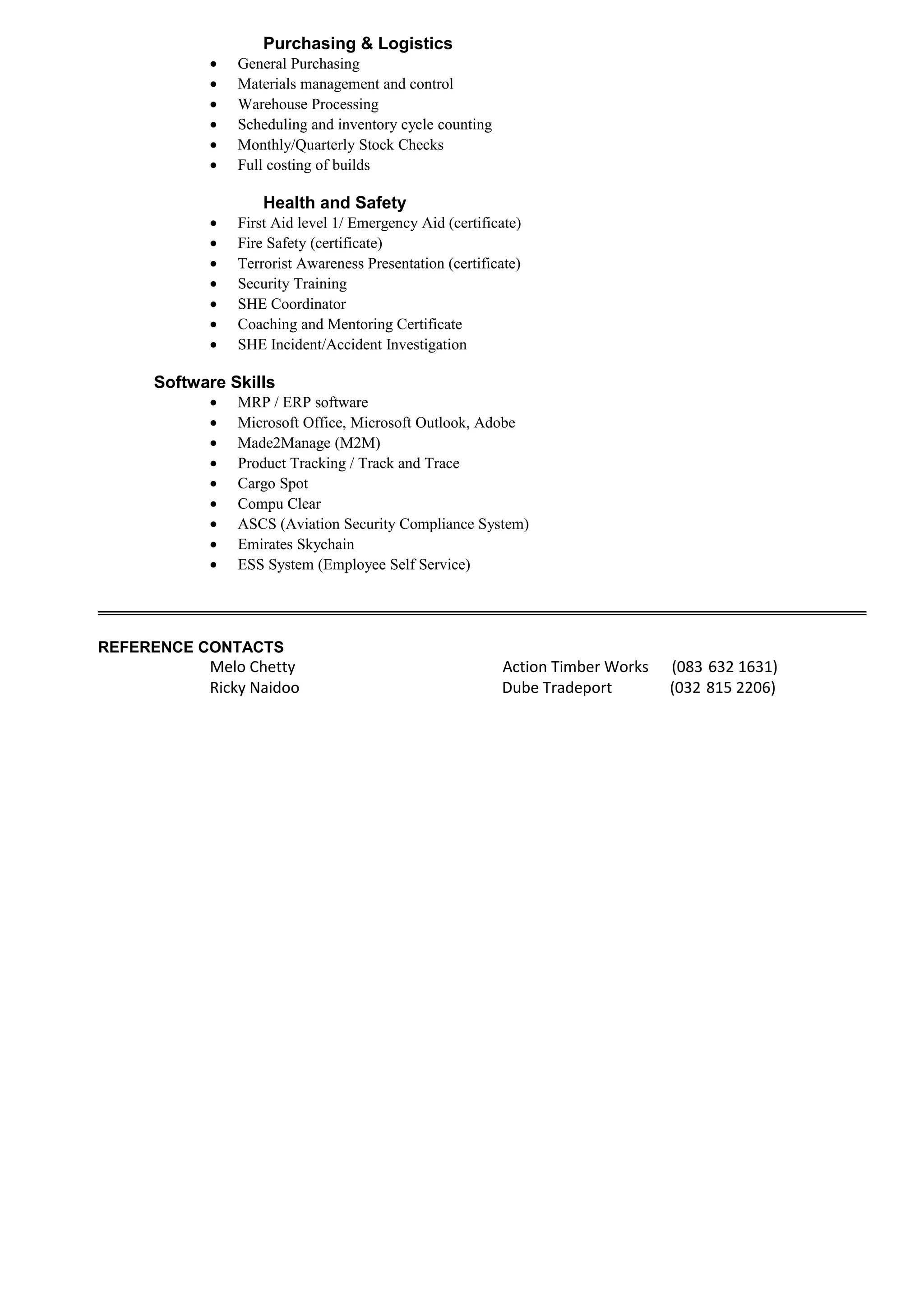 Purchasing & Logistics
• General Purchasing
• Materials management and control
• Warehouse Processing
• Scheduling and inventory cycle counting
• Monthly/Quarterly Stock Checks
• Full costing of builds
Health and Safety
• First Aid level 1/ Emergency Aid (certificate)
• Fire Safety (certificate)
• Terrorist Awareness Presentation (certificate)
• Security Training
• SHE Coordinator
• Coaching and Mentoring Certificate
• SHE Incident/Accident Investigation
Software Skills
• MRP / ERP software
• Microsoft Office, Microsoft Outlook, Adobe
• Made2Manage (M2M)
• Product Tracking / Track and Trace
• Cargo Spot
• Compu Clear
• ASCS (Aviation Security Compliance System)
• Emirates Skychain
• ESS System (Employee Self Service)
REFERENCE CONTACTS
Melo Chetty Action Timber Works (083 632 1631)
Ricky Naidoo Dube Tradeport (032 815 2206)
 