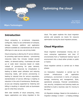 Introduction
Cloud computing is on-demand, integrated,
configured, ready to use combination of compute,
storage, network, platform and application
software available as a standardized set of service
offerings on a pay-as-you-use pricing model.
Cloud computing is altering the IT service delivery
by providing rapid service delivery – provisioning
resources takes few minutes instead several
weeks, on demand scaling – businesses can scale
up or scale down resources based on needs
instead of provisioning for peak demand,
consolidation of resources by virtualization is
leading to better asset utilization and reducing
resourcing needs, self service provisioning is
leading to reduced time for service acquisition,
standardization of service offerings is leading to
reduction in the cost of maintenance, flexible pay-
as-you-use charging supported by metering and
billing is resulting in reduced costs as businesses
pay for what they consume.
With clear benefits of cloud computing, many
legacy applications are being migrated to the
cloud. This paper explores the cloud migration
activity and presents six levers for resource
optimization during the cloud migration process.
Cloud Migration
Cloud migration encompasses moving one or
more enterprise applications and their IT
environments from a “traditional hosting” type of
environment into a cloud either private or public
or hybrid.
Cloud migration activity is carried out in these
phases:
(1) Evaluation: Evaluation is carried out for
current infrastructure and application
architecture, environment in terms of compute,
storage, monitoring and management, SLAs,
operational processes, financial considerations,
risk, security, compliance and licensing needs are
identified to build a business case for moving to
the cloud.
(2) Migration strategy: Based on the evaluation, a
migration strategy is drawn – a hotplug strategy
Optimizing the cloud
Jay Kulkarni
Sanjay Agara
Wipro Technologies
 