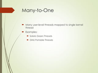 Many-to-One
 Many user-level threads mapped to single kernel
thread
 Examples:
 Solaris Green Threads
 GNU Portable Threads
 