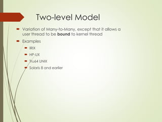 Two-level Model
 Variation of Many-to-Many, except that it allows a
user thread to be bound to kernel thread
 Examples
 IRIX
 HP-UX
 Tru64 UNIX
 Solaris 8 and earlier
 