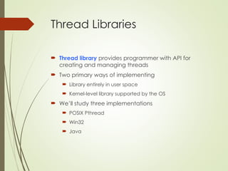 Thread Libraries
 Thread library provides programmer with API for
creating and managing threads
 Two primary ways of implementing
 Library entirely in user space
 Kernel-level library supported by the OS
 We’ll study three implementations
 POSIX Pthread
 Win32
 Java
 