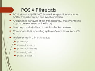 POSIX Pthreads
 POSIX standard (IEEE 1003.1c) defines specifications for an
API for thread creation and synchronization
 API specifies behavior of the thread library, implementation
is up to development of the library
 May be provided either as user-level or kernel-level
 Common in UNIX operating systems (Solaris, Linux, Mac OS
X)
 Implemented in C in pthread.h
 pthread_t
 pthread_attr_t
 pthread_create()
 pthread_join()
 pthread_exit()
 