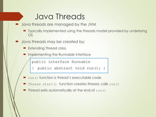 Java Threads
 Java threads are managed by the JVM
 Typically implemented using the threads model provided by underlying
OS
 Java threads may be created by:
 Extending Thread class
 Implementing the Runnable interface
 run() function is thread’s executable code
 Thread start() function creates thread, calls run()
 Thread exits automatically at the end of run()
public interface Runnable
{ public abstract void run(); }
 