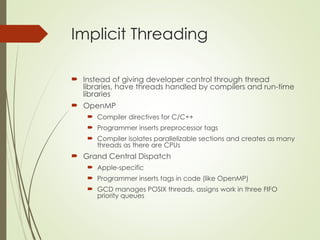 Implicit Threading
 Instead of giving developer control through thread
libraries, have threads handled by compilers and run-time
libraries
 OpenMP
 Compiler directives for C/C++
 Programmer inserts preprocessor tags
 Compiler isolates parallelizable sections and creates as many
threads as there are CPUs
 Grand Central Dispatch
 Apple-specific
 Programmer inserts tags in code (like OpenMP)
 GCD manages POSIX threads, assigns work in three FIFO
priority queues
 