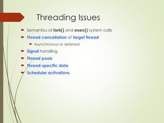 Threading Issues
 Semantics of fork() and exec() system calls
 Thread cancellation of target thread
 Asynchronous or deferred
 Signal handling
 Thread pools
 Thread-specific data
 Scheduler activations
 