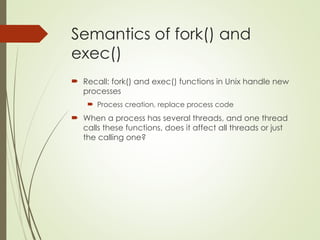 Semantics of fork() and
exec()
 Recall: fork() and exec() functions in Unix handle new
processes
 Process creation, replace process code
 When a process has several threads, and one thread
calls these functions, does it affect all threads or just
the calling one?
 