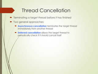 Thread Cancellation
 Terminating a target thread before it has finished
 Two general approaches:
 Asynchronous cancellation terminates the target thread
immediately from another thread
 Deferred cancellation allows the target thread to
periodically check if it should cancel itself
 