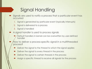 Signal Handling
 Signals are used to notify a process that a particular event has
occurred
1. Signal is generated by particular event (typically interrupts)
2. Signal is delivered to a process
3. Signal is handled
 A signal handler is used to process signals
 Default handlers in kernel can be overwritten by user-defined
handler
 How to deliver a process-specific signal in a multithreaded
process?
 Deliver the signal to the thread to which the signal applies
 Deliver the signal to every thread in the process
 Deliver the signal to certain threads in the process
 Assign a specific thread to receive all signals for the process
 
