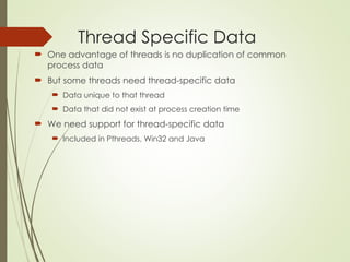 Thread Specific Data
 One advantage of threads is no duplication of common
process data
 But some threads need thread-specific data
 Data unique to that thread
 Data that did not exist at process creation time
 We need support for thread-specific data
 Included in Pthreads, Win32 and Java
 